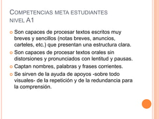 COMPETENCIAS META ESTUDIANTES
NIVEL A1
 Son capaces de procesar textos escritos muy
breves y sencillos (notas breves, anuncios,
carteles, etc.) que presentan una estructura clara.
 Son capaces de procesar textos orales sin
distorsiones y pronunciados con lentitud y pausas.
 Captan nombres, palabras y frases corrientes.
 Se sirven de la ayuda de apoyos -sobre todo
visuales- de la repetición y de la redundancia para
la comprensión.
 