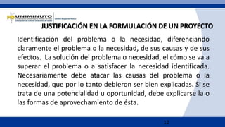 12
JUSTIFICACIÓN EN LA FORMULACIÓN DE UN PROYECTO
Identificación del problema o la necesidad, diferenciando
claramente el problema o la necesidad, de sus causas y de sus
efectos. La solución del problema o necesidad, el cómo se va a
superar el problema o a satisfacer la necesidad identificada.
Necesariamente debe atacar las causas del problema o la
necesidad, que por lo tanto debieron ser bien explicadas. Si se
trata de una potencialidad u oportunidad, debe explicarse la o
las formas de aprovechamiento de ésta.
 