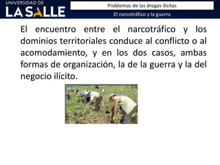 El encuentro entre el narcotráfico y los
dominios territoriales conduce al conflicto o al
acomodamiento, y en los dos casos, ambas
formas de organización, la de la guerra y la del
negocio ilícito.
El narcotráfico y la guerra
Problemas de las drogas ilícitas
 