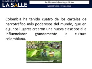Colombia ha tenido cuatro de los carteles de
narcotráfico más poderosos del mundo, que en
algunos lugares crearon una nueva clase social e
influenciaron grandemente la cultura
colombiana.
Narcotráfico en Colombia
Problemas de las drogas ilícitas
 