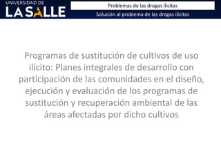 Programas de sustitución de cultivos de uso
ilícito: Planes integrales de desarrollo con
participación de las comunidades en el diseño,
ejecución y evaluación de los programas de
sustitución y recuperación ambiental de las
áreas afectadas por dicho cultivos
Solución al problema de las drogas ilícitas
Problemas de las drogas ilícitas
 