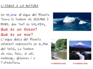 L'AIGUA A LA NATURA
Un 97,21% d'aigua del Planeta
Terra la trobem als OCEANS I
MARS, per tant és SALADA.
Què és un Ocean?
Què és un mar?
L'aigua dolça del Planeta
solament representa un 2,79%
del total. La trobem
als rius, llacs, al sòl,
icebergs, glaceres i a
l'atmòsfera. R. ORIGEN PLUVIAL R. D'ORIGEN NIVAL
 