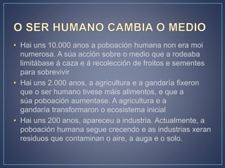 • Hai uns 10.000 anos a poboación humana non era moi
numerosa. A súa acción sobre o medio que a rodeaba
limitábase á caza e á recolección de froitos e sementes
para sobrevivir
• Hai uns 2.000 anos, a agricultura e a gandaría fixeron
que o ser humano tivese máis alimentos, e que a
súa poboación aumentase. A agricultura e a
gandaría transformaron o ecosistema inicial
• Hai uns 200 anos, apareceu a industria. Actualmente, a
poboación humana segue crecendo e as industrias xeran
residuos que contaminan o aire, a auga e o solo.
 