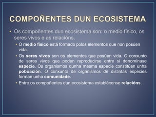 • Os compoñentes dun ecosistema son: o medio físico, os
seres vivos e as relacións.
• O medio físico está formado polos elementos que non posúen
vida.
• Os seres vivos son os elementos que posúen vida. O conxunto
de seres vivos que poden reproducirse entre si denomínase
especie. Os organismos dunha mesma especie constitúen unha
poboación. O conxunto de organismos de distintas especies
forman unha comunidade.
• Entre os compoñentes dun ecosistema establécense relacións.
 