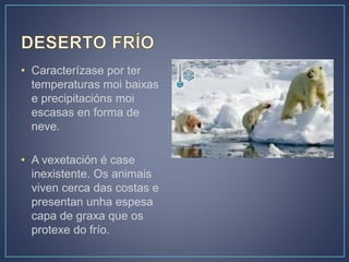 • Caracterízase por ter
temperaturas moi baixas
e precipitacións moi
escasas en forma de
neve.
• A vexetación é case
inexistente. Os animais
viven cerca das costas e
presentan unha espesa
capa de graxa que os
protexe do frío.
 