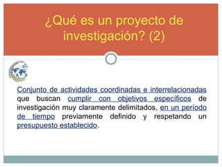 ¿Qué es un proyecto de
investigación? (2)
Conjunto de actividades coordinadas e interrelacionadas
que buscan cumplir con objetivos específicos de
investigación muy claramente delimitados, en un período
de tiempo previamente definido y respetando un
presupuesto establecido.
 