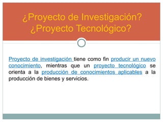 ¿Proyecto de Investigación?
¿Proyecto Tecnológico?
Proyecto de investigación tiene como fin producir un nuevo
conocimiento, mientras que un proyecto tecnológico se
orienta a la producción de conocimientos aplicables a la
producción de bienes y servicios.
 