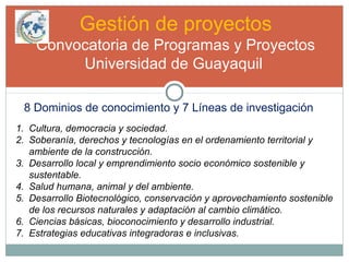 Gestión de proyectos
Convocatoria de Programas y Proyectos
Universidad de Guayaquil
8 Dominios de conocimiento y 7 Líneas de investigación
1. Cultura, democracia y sociedad.
2. Soberanía, derechos y tecnologías en el ordenamiento territorial y
ambiente de la construcción.
3. Desarrollo local y emprendimiento socio económico sostenible y
sustentable.
4. Salud humana, animal y del ambiente.
5. Desarrollo Biotecnológico, conservación y aprovechamiento sostenible
de los recursos naturales y adaptación al cambio climático.
6. Ciencias básicas, bioconocimiento y desarrollo industrial.
7. Estrategias educativas integradoras e inclusivas.
 