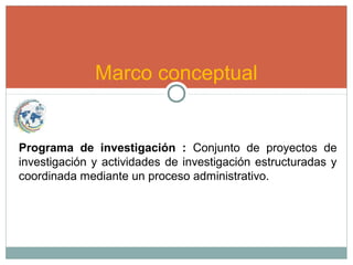 Marco conceptual
Programa de investigación : Conjunto de proyectos de
investigación y actividades de investigación estructuradas y
coordinada mediante un proceso administrativo.
 