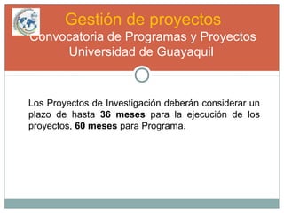 Gestión de proyectos
Convocatoria de Programas y Proyectos
Universidad de Guayaquil
Los Proyectos de Investigación deberán considerar un
plazo de hasta 36 meses para la ejecución de los
proyectos, 60 meses para Programa.
 