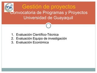 Gestión de proyectos
Convocatoria de Programas y Proyectos
Universidad de Guayaquil
1. Evaluación Científico-Técnica
2. Evaluación Equipo de investigación
3. Evaluación Económica
 