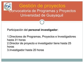 Gestión de proyectos
Convocatoria de Programas y Proyectos
Universidad de Guayaquil
Participación del personal investigador:
1.Directores de Programas, Proyectos e Investigadores
hasta 31 horas
2.Director de proyecto e investigador tiene hasta 25
horas
3.Investigador hasta 20 horas
 