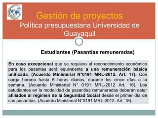 Gestión de proyectos
Política presupuestaria Universidad de
Guayaquil
Estudiantes (Pasantías remuneradas)
En caso excepcional que se requiera el reconocimiento económico
para los pasantes será equivalente a una remuneración básica
unificada. (Acuerdo Ministerial N°0191 MRL-2012. Art. 17). Con
carga horaria hasta 6 horas diarias, durante los cinco días a la
semana. (Acuerdo Ministerial N° 0191 MRL-2012 Art. 16). Los
estudiantes en la modalidad de pasantías remuneradas deberán estar
afiliados al régimen de la Seguridad Social desde el primer día de
sus pasantías. (Acuerdo Ministerial N°0191 MRL-2012. Art. 18).
 