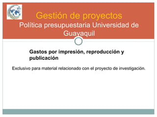 Gestión de proyectos
Política presupuestaria Universidad de
Guayaquil
Gastos por impresión, reproducción y
publicación
Exclusivo para material relacionado con el proyecto de investigación.
 
