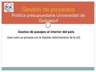 Gestión de proyectos
Política presupuestaria Universidad de
Guayaquil
Gastos de pasajes al interior del país
Este rubro se procesa con la Gestión Administrativa de la UG.
 