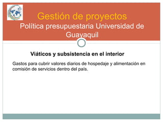 Gestión de proyectos
Política presupuestaria Universidad de
Guayaquil
Viáticos y subsistencia en el interior
Gastos para cubrir valores diarios de hospedaje y alimentación en
comisión de servicios dentro del país.
 