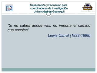 “Si no sabes dónde vas, no importa el camino
que escojas”
Lewis Carrol (1832-1898)
Capacitación y Formación paraCapacitación y Formación para
coordinadores de investigacióncoordinadores de investigación
Universidad de GuayaquilUniversidad de Guayaquil
 