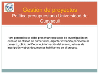 Gestión de proyectos
Política presupuestaria Universidad de
Guayaquil
Para ponencias se debe presentar resultados de investigación en
eventos científicos de primer nivel, adjuntar invitación pertinente al
proyecto, oficio del Decano, información del evento, valores de
inscripción y otros documentos habilitantes en el proceso.
 