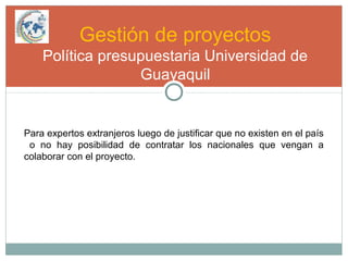 Gestión de proyectos
Política presupuestaria Universidad de
Guayaquil
Para expertos extranjeros luego de justificar que no existen en el país
o no hay posibilidad de contratar los nacionales que vengan a
colaborar con el proyecto.
 