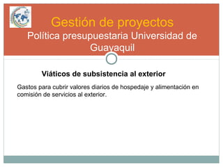 Gestión de proyectos
Política presupuestaria Universidad de
Guayaquil
Viáticos de subsistencia al exterior
Gastos para cubrir valores diarios de hospedaje y alimentación en
comisión de servicios al exterior.
 