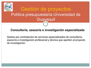 Gestión de proyectos
Política presupuestaria Universidad de
Guayaquil
Consultoría, asesoría e investigación especializada
Gastos por contratación de servicios especializados de consultoría,
asesoría e investigación profesional y técnica que aporten al proyecto
de investigación.
 