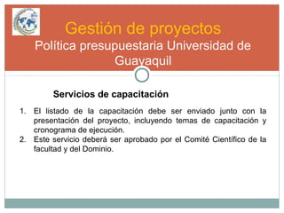 Gestión de proyectos
Política presupuestaria Universidad de
Guayaquil
Servicios de capacitación
1. El listado de la capacitación debe ser enviado junto con la
presentación del proyecto, incluyendo temas de capacitación y
cronograma de ejecución.
2. Este servicio deberá ser aprobado por el Comité Científico de la
facultad y del Dominio.
 