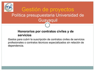 Gestión de proyectos
Política presupuestaria Universidad de
Guayaquil
Honorarios por contratos civiles y de
servicios
Gastos para cubrir la suscripción de contratos civiles de servicios
profesionales o contratos técnicos especializados sin relación de
dependencia.
 