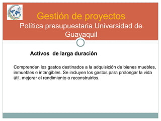 Gestión de proyectos
Política presupuestaria Universidad de
Guayaquil
Activos de larga duración
Comprenden los gastos destinados a la adquisición de bienes muebles,
inmuebles e intangibles. Se incluyen los gastos para prolongar la vida
útil, mejorar el rendimiento o reconstruirlos.
 