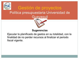 Gestión de proyectos
Política presupuestaria Universidad de
Guayaquil
Sugerencias
Ejecutar lo planificado de gastos en su totalidad, con la
finalidad de no perder recursos al finalizar el periodo
fiscal vigente.
 