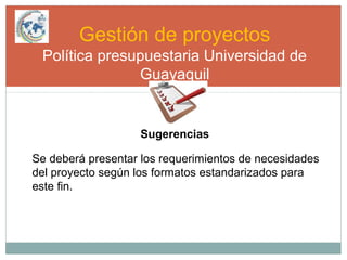 Gestión de proyectos
Política presupuestaria Universidad de
Guayaquil
Sugerencias
Se deberá presentar los requerimientos de necesidades
del proyecto según los formatos estandarizados para
este fin.
 