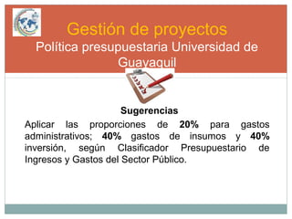 Gestión de proyectos
Política presupuestaria Universidad de
Guayaquil
Sugerencias
Aplicar las proporciones de 20% para gastos
administrativos; 40% gastos de insumos y 40%
inversión, según Clasificador Presupuestario de
Ingresos y Gastos del Sector Público.
 