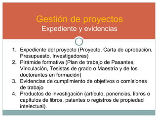 Gestión de proyectos
Expediente y evidencias
1. Expediente del proyecto (Proyecto, Carta de aprobación,
Presupuesto, Investigadores)
2. Pirámide formativa (Plan de trabajo de Pasantes,
Vinculación, Tesistas de grado o Maestría y de los
doctorantes en formación)
3. Evidencias de cumplimiento de objetivos o comisiones
de trabajo
4. Productos de investigación (artículo, ponencias, libros o
capítulos de libros, patentes o registros de propiedad
intelectual).
 