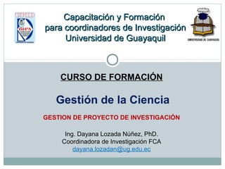 CURSO DE FORMACIÓN
Gestión de la Ciencia
GESTION DE PROYECTO DE INVESTIGACIÓN
Ing. Dayana Lozada Núñez, PhD.
Coordinadora de Investigación FCA
dayana.lozadan@ug.edu.ec
Capacitación y FormaciónCapacitación y Formación
para coordinadores de Investigaciónpara coordinadores de Investigación
Universidad de GuayaquilUniversidad de Guayaquil
 
