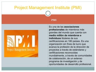 PMI
Gestión por proyecto
Project Management Institute (PMI)
Es una de las asociaciones
profesionales de miembros más
grandes del mundo que cuenta con
medio millón de miembros e
individuos titulares de sus
certificaciones en 180 países. Es una
organización sin fines de lucro que
avanza la profesión de la dirección de
proyectos a través de estándares y
certificaciones reconocidas
mundialmente, a través de comunidades
de colaboración, de un extenso
programa de investigación y de
oportunidades de desarrollo profesional.
 