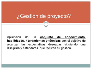 ¿Gestión de proyecto?
Aplicación de un conjunto de conocimiento,
habilidades, herramientas y técnicas con el objetivo de
alcanzar las expectativas deseadas siguiendo una
disciplina y estándares que faciliten su gestión.
 