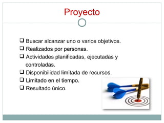 Proyecto
 Buscar alcanzar uno o varios objetivos.
 Realizados por personas.
 Actividades planificadas, ejecutadas y
controladas.
 Disponibilidad limitada de recursos.
 Limitado en el tiempo.
 Resultado único.
 