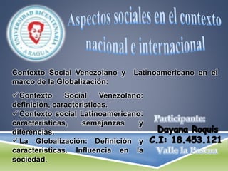 Contexto Social Venezolano y Latinoamericano en el
marco de la Globalización:
 Contexto Social Venezolano:
definición, características.
 Contexto social Latinoamericano:
características, semejanzas y
diferencias.
 La Globalización: Definición y
características. Influencia en la
sociedad.
 