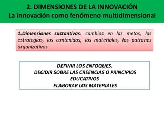 2. DIMENSIONES DE LA INNOVACIÓN
La innovación como fenómeno multidimensional
1.Dimensiones sustantivas: cambios en las metas, las
estrategias, los contenidos, los materiales, los patrones
organizativos
DEFINIR LOS ENFOQUES.
DECIDIR SOBRE LAS CREENCIAS O PRINCIPIOS
EDUCATIVOS
ELABORAR LOS MATERIALES
 