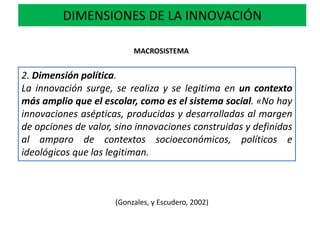 DIMENSIONES DE LA INNOVACIÓN
2. Dimensión política.
La innovación surge, se realiza y se legitima en un contexto
más amplio que el escolar, como es el sistema social. «No hay
innovaciones asépticas, producidas y desarrolladas al margen
de opciones de valor, sino innovaciones construidas y definidas
al amparo de contextos socioeconómicos, políticos e
ideológicos que las legitiman.
MACROSISTEMA
(Gonzales, y Escudero, 2002)
 