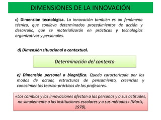 c) Dimensión tecnológica. La innovación también es un fenómeno
técnico, que conlleva determinados procedimientos de acción y
desarrollo, que se materializarán en prácticas y tecnologías
organizativas y personales.
DIMENSIONES DE LA INNOVACIÓN
d) Dimensión situacional o contextual.
Determinación del contexto
e) Dimensión personal o biográfica. Queda caracterizada por los
modos de actuar, estructuras de pensamiento, creencias y
conocimientos teórico-prácticos de los profesores.
«Los cambios y las innovaciones afectan a las personas y a sus actitudes,
no simplemente a las instituciones escolares y a sus métodos» (Morís,
1978).
 