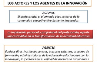 LOS ACTORES Y LOS AGENTES DE LA INNOVACIÓN
ACTORES
El profesorado, el alumnado y los sectores de la
comunidad educativa directamente implicados.
La implicación personal y profesional del profesorado, agente
imprescindible en la transformación de la actividad educativa
AGENTES
Equipos directivos de los centros, asesores externos, asesores de
formación, administradores de la educación relacionados con la
innovación, inspectores en su calidad de asesores o evaluadores
 