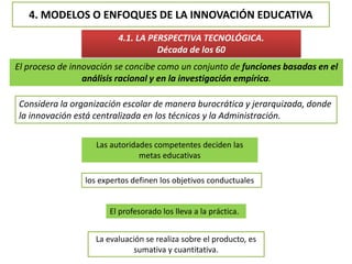 4. MODELOS O ENFOQUES DE LA INNOVACIÓN EDUCATIVA
4.1. LA PERSPECTIVA TECNOLÓGICA.
Década de los 60
El proceso de innovación se concibe como un conjunto de funciones basadas en el
análisis racional y en la investigación empírica.
Considera la organización escolar de manera burocrática y jerarquizada, donde
la innovación está centralizada en los técnicos y la Administración.
Las autoridades competentes deciden las
metas educativas
los expertos definen los objetivos conductuales
El profesorado los lleva a la práctica.
La evaluación se realiza sobre el producto, es
sumativa y cuantitativa.
 