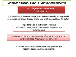 MODELOS O ENFOQUES DE LA INNOVACIÓN EDUCATIVA
4.2. la perspectiva cultural
Década 70
El fundamento es la puesta en práctica de la innovación, la adaptación
al contexto particular de cada centro y su implementación en las aulas.
Importancia de la institución educativa
Definidas como organizaciones sociales complejas, con
cultura propia
El cambio en el centro no solo tiene que afectar a las prácticas, sino
también al modo de pensar de las personas.
El cambio de la institución es un proceso gradual que
requiere apoyo y asistencia externa.
 