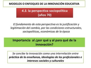 MODELOS O ENFOQUES DE LA INNOVACIÓN EDUCATIVA
4.3. la perspectiva sociopolítica
(años 70)
El fundamento de esta perspectiva es la justificación y
legitimación del cambio, por las condiciones estructurales,
sociopolíticas, económicas de la época
Importancia al ¿por qué y al para qué de la
innovación?
Se concibe la innovación como una interrelación entre
práctica de la enseñanza, ideologías de los profesionales e
intereses sociales y culturales
 