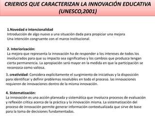 CRIERIOS QUE CARACTERIZAN LA INNOVACIÓN EDUCATIVA
(UNESCO,2001)
1.Novedad e intencionalidad
Introducción de algo nuevo a una situación dada para propiciar una mejora
Una intención congruente con el marco institucional.
2. Interiorización:
La mejora que representa la innovación ha de responder a los intereses de todos los
involucrados para que su impacto sea significativo y los cambios que produzca tengan
cierta permanencia. La apropiación será mayor en la medida en que la participación se
reconozca como valiosa.
3. creatividad: Considera explícitamente el surgimiento de iniciativas y la disposición
para identificar y definir problemas resolubles en todo el proceso. las innovaciones
requieren de innovaciones dentro de la misma innovación.
4. Sistematización:
La innovación es una acción planeada y sistemática que involucra procesos de evaluación
y reflexión crítica acerca de la práctica y la innovación misma. La sistematización del
proceso de innovación permite generar información contextualizada que sirve de base
para la toma de decisiones fundamentadas.
 