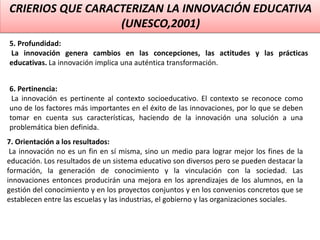 CRIERIOS QUE CARACTERIZAN LA INNOVACIÓN EDUCATIVA
(UNESCO,2001)
5. Profundidad:
La innovación genera cambios en las concepciones, las actitudes y las prácticas
educativas. La innovación implica una auténtica transformación.
6. Pertinencia:
La innovación es pertinente al contexto socioeducativo. El contexto se reconoce como
uno de los factores más importantes en el éxito de las innovaciones, por lo que se deben
tomar en cuenta sus características, haciendo de la innovación una solución a una
problemática bien definida.
7. Orientación a los resultados:
La innovación no es un fin en sí misma, sino un medio para lograr mejor los fines de la
educación. Los resultados de un sistema educativo son diversos pero se pueden destacar la
formación, la generación de conocimiento y la vinculación con la sociedad. Las
innovaciones entonces producirán una mejora en los aprendizajes de los alumnos, en la
gestión del conocimiento y en los proyectos conjuntos y en los convenios concretos que se
establecen entre las escuelas y las industrias, el gobierno y las organizaciones sociales.
 