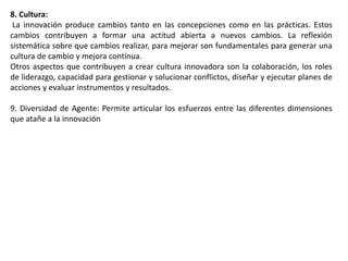 8. Cultura:
La innovación produce cambios tanto en las concepciones como en las prácticas. Estos
cambios contribuyen a formar una actitud abierta a nuevos cambios. La reflexión
sistemática sobre que cambios realizar, para mejorar son fundamentales para generar una
cultura de cambio y mejora contínua.
Otros aspectos que contribuyen a crear cultura innovadora son la colaboración, los roles
de liderazgo, capacidad para gestionar y solucionar conflictos, diseñar y ejecutar planes de
acciones y evaluar instrumentos y resultados.
9. Diversidad de Agente: Permite articular los esfuerzos entre las diferentes dimensiones
que atañe a la innovación
 
