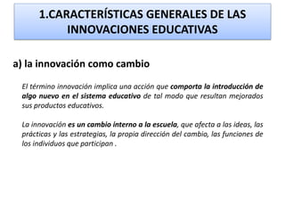 1.CARACTERÍSTICAS GENERALES DE LAS
INNOVACIONES EDUCATIVAS
a) la innovación como cambio
El término innovación implica una acción que comporta la introducción de
algo nuevo en el sistema educativo de tal modo que resultan mejorados
sus productos educativos.
La innovación es un cambio interno a la escuela, que afecta a las ideas, las
prácticas y las estrategias, la propia dirección del cambio, las funciones de
los individuos que participan .
 