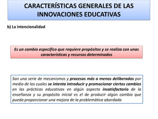 b) La intencionalidad
Son una serie de mecanismos y procesos más o menos deliberados por
medio de los cuales se intenta introducir y promocionar ciertos cambios
en las prácticas educativas en algún aspecto insatisfactorio de la
enseñanza y su propósito inicial es el de producir algún cambio que
pueda proporcionar una mejora de la problemática abordada
CARACTERÍSTICAS GENERALES DE LAS
INNOVACIONES EDUCATIVAS
Es un cambio específico que requiere propósitos y se realiza con unas
características y recursos determinados
 