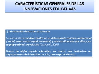 c) la innovación dentro de un contexto
La innovación se produce dentro de un determinado contexto institucional
y social, en un marco espacio-temporal, y está condicionada por ellos y por
su propia génesis y evolución (Carbonell, 2002).
Ocurre en algún espacio educativo, un centro, una institución, un
departamento administrativo, un aula, un cuerpo académico.
CARACTERÍSTICAS GENERALES DE LAS
INNOVACIONES EDUCATIVAS
 